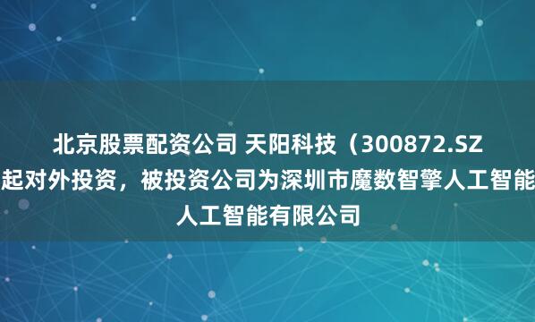 北京股票配资公司 天阳科技（300872.SZ）新增一起对外投资，被投资公司为深圳市魔数智擎人工智能有限公司