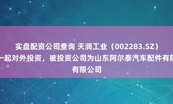 实盘配资公司查询 天润工业（002283.SZ）新增一起对外投资，被投资公司为山东阿尔泰汽车配件有限公司