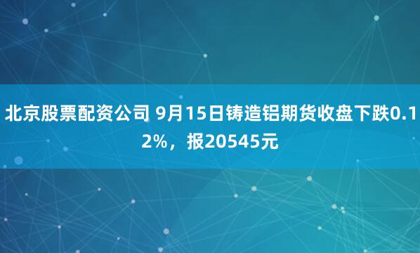 北京股票配资公司 9月15日铸造铝期货收盘下跌0.12%，报20545元