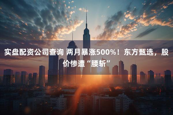 实盘配资公司查询 两月暴涨500%！东方甄选，股价惨遭“腰斩”