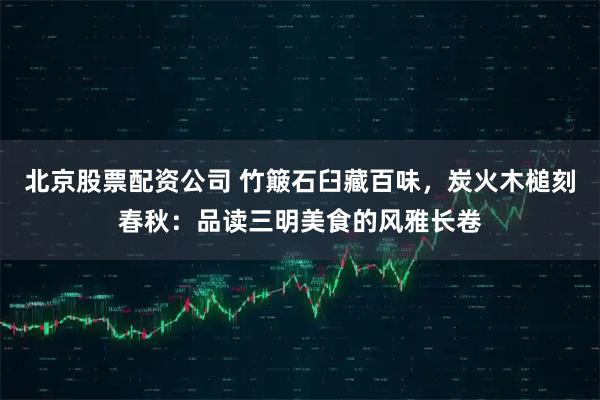 北京股票配资公司 竹簸石臼藏百味，炭火木槌刻春秋：品读三明美食的风雅长卷