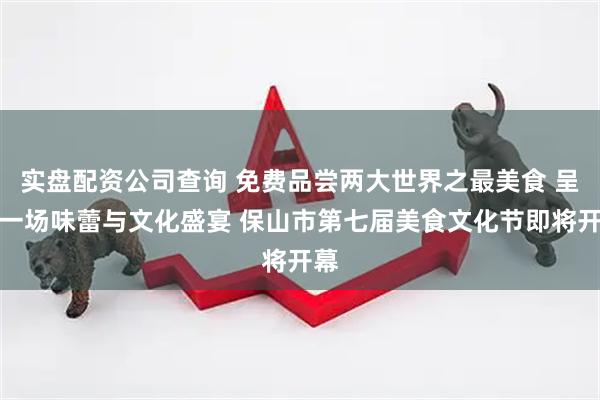实盘配资公司查询 免费品尝两大世界之最美食 呈上一场味蕾与文化盛宴 保山市第七届美食文化节即将开幕