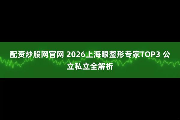 配资炒股网官网 2026上海眼整形专家TOP3 公立私立全解析