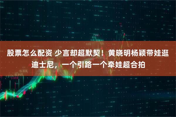 股票怎么配资 少言却超默契！黄晓明杨颖带娃逛迪士尼，一个引路一个牵娃超合拍