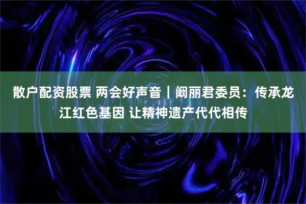 散户配资股票 两会好声音｜阚丽君委员：传承龙江红色基因 让精神遗产代代相传