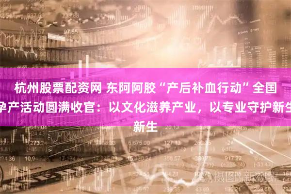 杭州股票配资网 东阿阿胶“产后补血行动”全国孕产活动圆满收官：以文化滋养产业，以专业守护新生