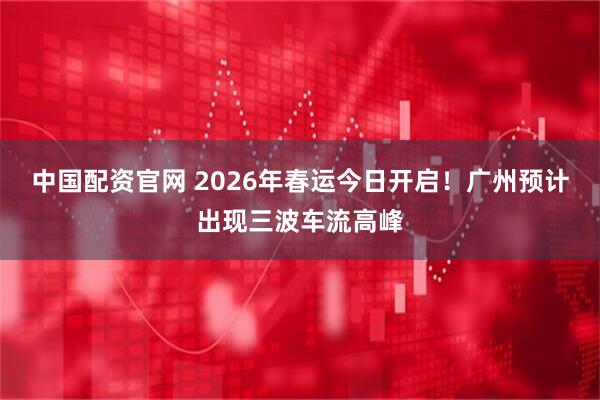 中国配资官网 2026年春运今日开启！广州预计出现三波车流高峰