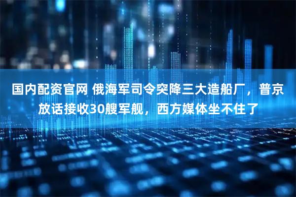 国内配资官网 俄海军司令突降三大造船厂，普京放话接收30艘军舰，西方媒体坐不住了