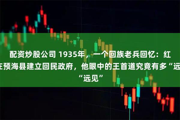 配资炒股公司 1935年，一个回族老兵回忆：红军在预海县建立回民政府，他眼中的王首道究竟有多“远见”