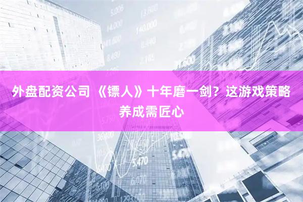 外盘配资公司 《镖人》十年磨一剑？这游戏策略养成需匠心