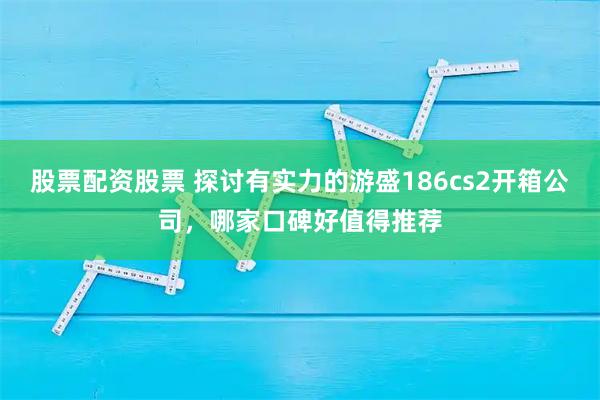 股票配资股票 探讨有实力的游盛186cs2开箱公司，哪家口碑好值得推荐