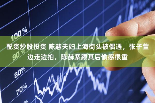 配资炒股投资 陈赫夫妇上海街头被偶遇，张子萱边走边拍，陈赫紧跟其后偷感很重