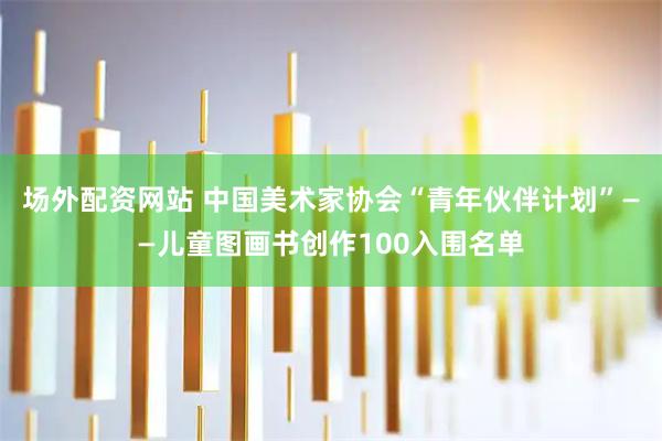 场外配资网站 中国美术家协会“青年伙伴计划”——儿童图画书创作100入围名单